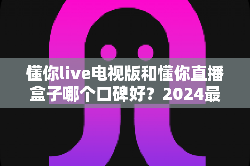 懂你live电视版和懂你直播盒子哪个口碑好？2024最新深度对比评测，看完再买不后悔