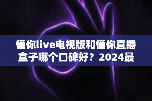 懂你live电视版和懂你直播盒子哪个口碑好？2024最新深度对比评测，看完再买不后悔