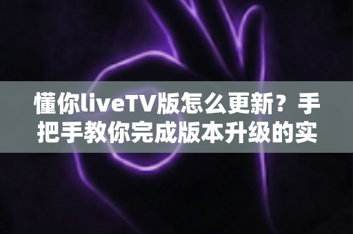 懂你liveTV版怎么更新？手把手教你完成版本升级的实用指南