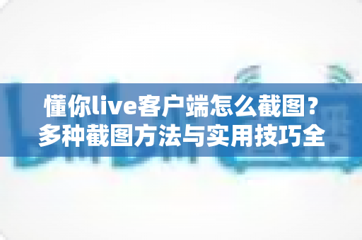 懂你live客户端怎么截图？多种截图方法与实用技巧全解析，轻松保存精彩瞬间