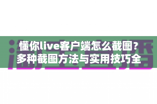 懂你live客户端怎么截图？多种截图方法与实用技巧全解析，轻松保存精彩瞬间