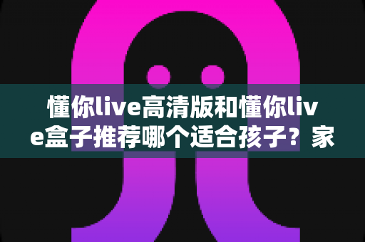 懂你live高清版和懂你live盒子推荐哪个适合孩子？家长必读的完整选购指南