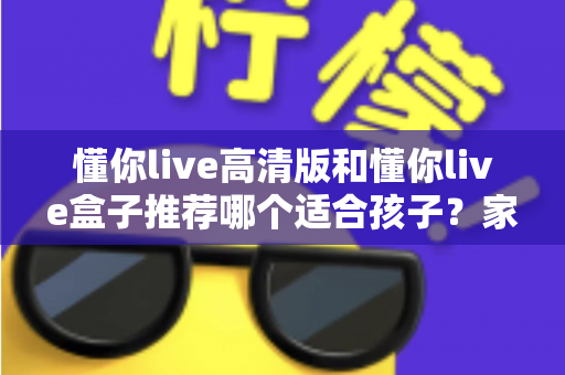 懂你live高清版和懂你live盒子推荐哪个适合孩子？家长必读的完整选购指南