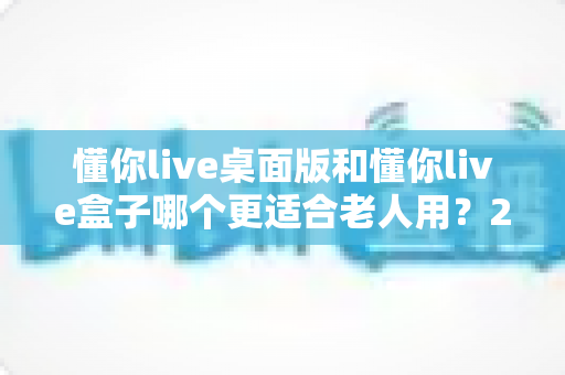 懂你live桌面版和懂你live盒子哪个更适合老人用?2025超全选购指南与真实体验深度对比 懂你live桌面版和懂你live盒子哪个更适合老人用?2025超全选购指南与真实体验深度对比