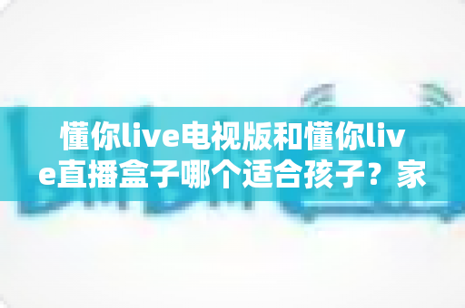 懂你live电视版和懂你live直播盒子哪个适合孩子?家长必看的专业选购与使用指南 懂你live电视版和懂你live直播盒子哪个适合孩子?家长必看的专业选购与使用指南