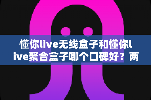懂你live无线盒子和懂你live聚合盒子哪个口碑好?两款电视盒子真实口碑深度对比与选购指南 懂你live无线盒子和懂你live聚合盒子哪个口碑好?两款电视盒子真实口碑深度对比与选购指南