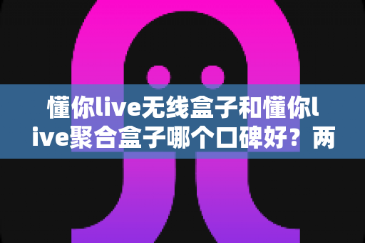 懂你live无线盒子和懂你live聚合盒子哪个口碑好？两款电视盒子真实口碑深度对比与选购指南