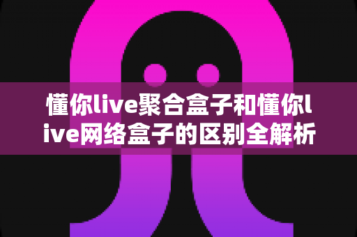 懂你live聚合盒子和懂你live网络盒子的区别全解析:功能对比、适用人群与选购指南一文读懂 懂你live聚合盒子和懂你live网络盒子的区别全解析:功能对比、适用人群与选购指南一文读懂