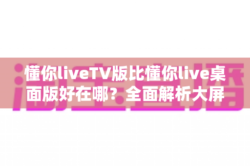 懂你liveTV版比懂你live桌面版好在哪?全面解析大屏直播体验的核心优势 懂你liveTV版比懂你live桌面版好在哪?全面解析大屏直播体验的核心优势