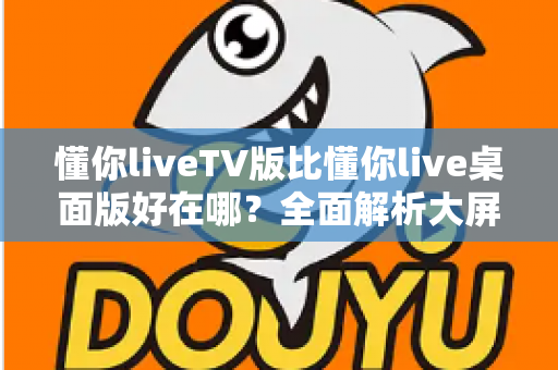懂你liveTV版比懂你live桌面版好在哪?全面解析大屏直播体验的核心优势 懂你liveTV版比懂你live桌面版好在哪?全面解析大屏直播体验的核心优势