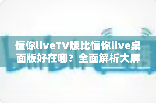 懂你liveTV版比懂你live桌面版好在哪？全面解析大屏直播体验的核心优势