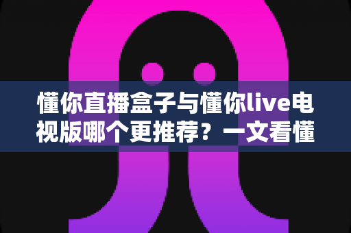 懂你直播盒子与懂你live电视版哪个更推荐?一文看懂两者差异,选对不踩坑 懂你直播盒子与懂你live电视版哪个更推荐?一文看懂两者差异,选对不踩坑