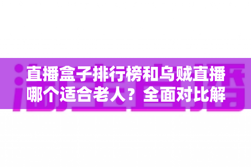 直播盒子排行榜和乌贼直播哪个适合老人？全面对比解析与实用选购指南