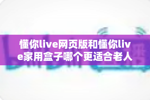 懂你live网页版和懂你live家用盒子哪个更适合老人用？一文看懂长辈视频通话的最优选择