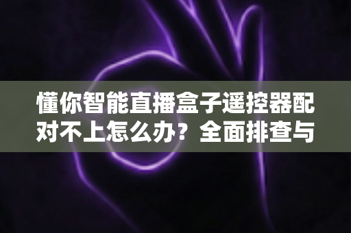 懂你智能直播盒子遥控器配对不上怎么办？全面排查与实用解决指南