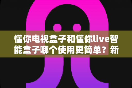 懂你电视盒子和懂你live智能盒子哪个使用更简单？新手也能秒懂的上手难度全面对比
