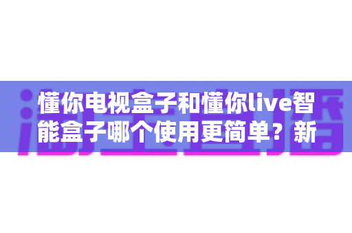 懂你电视盒子和懂你live智能盒子哪个使用更简单？新手也能秒懂的上手难度全面对比
