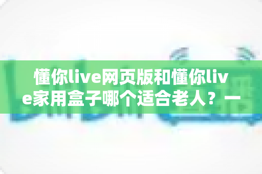 懂你live网页版和懂你live家用盒子哪个适合老人?一文读懂选哪个更省心 懂你live网页版和懂你live家用盒子哪个适合老人?一文读懂选哪个更省心