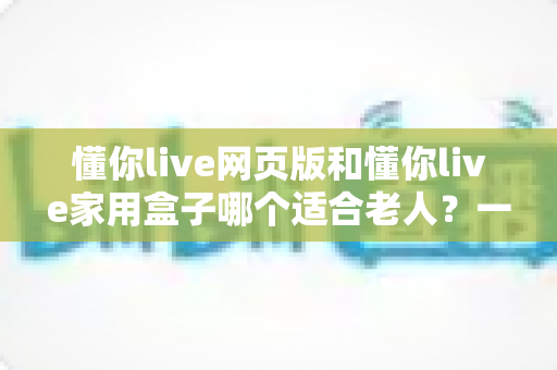 懂你live网页版和懂你live家用盒子哪个适合老人?一文读懂选哪个更省心 懂你live网页版和懂你live家用盒子哪个适合老人?一文读懂选哪个更省心