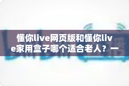 懂你live网页版和懂你live家用盒子哪个适合老人？一文读懂选哪个更省心