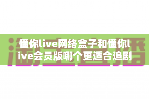 懂你live网络盒子和懂你live会员版哪个更适合追剧？深度对比帮你找到最佳追剧搭档