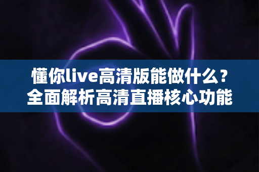 懂你live高清版能做什么?全面解析高清直播核心功能与实用价值 懂你live高清版能做什么?全面解析高清直播核心功能与实用价值