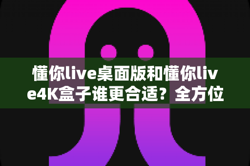 懂你live桌面版和懂你live4K盒子谁更合适?全方位选购对比指南帮你一次看懂 懂你live桌面版和懂你live4K盒子谁更合适?全方位选购对比指南帮你一次看懂