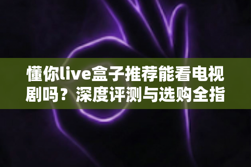 懂你live盒子推荐能看电视剧吗?深度评测与选购全指南助你轻松追剧 懂你live盒子推荐能看电视剧吗?深度评测与选购全指南助你轻松追剧