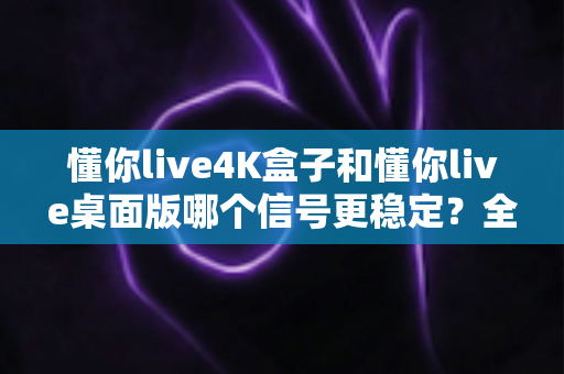 懂你live4K盒子和懂你live桌面版哪个信号更稳定？全面对比与选购指南