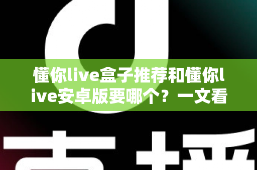 懂你live盒子推荐和懂你live安卓版要哪个？一文看懂两大版本差异与选购全攻略