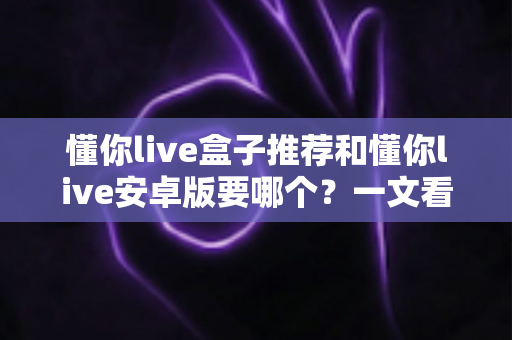 懂你live盒子推荐和懂你live安卓版要哪个？一文看懂两大版本差异与选购全攻略