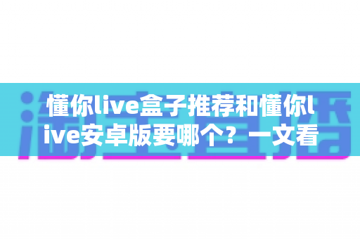 懂你live盒子推荐和懂你live安卓版要哪个？一文看懂两大版本差异与选购全攻略