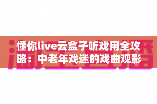 懂你live云盒子听戏用全攻略：中老年戏迷的戏曲观影新选择，海量剧种随心看