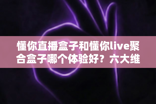 懂你直播盒子和懂你live聚合盒子哪个体验好？六大维度深度对比，帮你选对不踩坑