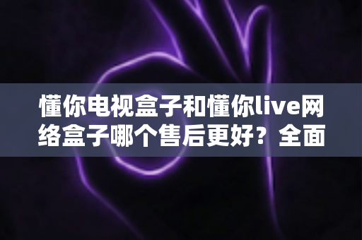 懂你电视盒子和懂你live网络盒子哪个售后更好？全面售后对比与选购指南