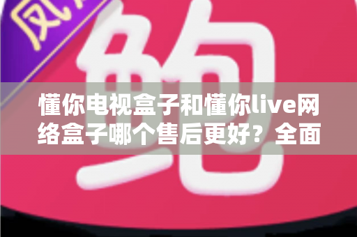 懂你电视盒子和懂你live网络盒子哪个售后更好？全面售后对比与选购指南