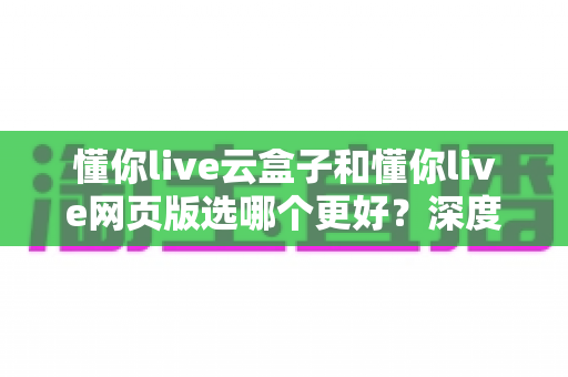 懂你live云盒子和懂你live网页版选哪个更好?深度对比分析与实用选购指南 懂你live云盒子和懂你live网页版选哪个更好?深度对比分析与实用选购指南