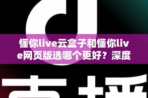 懂你live云盒子和懂你live网页版选哪个更好？深度对比分析与实用选购指南