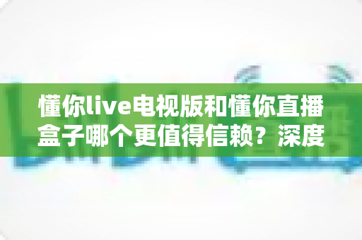 懂你live电视版和懂你直播盒子哪个更值得信赖？深度对比测评帮你选出安心之选