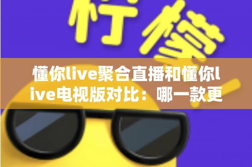 懂你live聚合直播和懂你live电视版对比：哪一款更适合你？全面解析两大版本的差异与选择指南