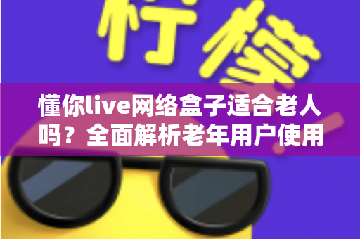 懂你live网络盒子适合老人吗?全面解析老年用户使用体验与选购指南 懂你live网络盒子适合老人吗?全面解析老年用户使用体验与选购指南