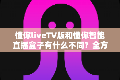 懂你liveTV版和懂你智能直播盒子有什么不同?全方位对比帮你选对大屏观影方案 懂你liveTV版和懂你智能直播盒子有什么不同?全方位对比帮你选对大屏观影方案