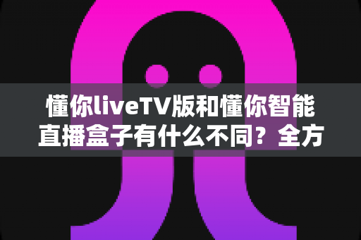 懂你liveTV版和懂你智能直播盒子有什么不同？全方位对比帮你选对大屏观影方案