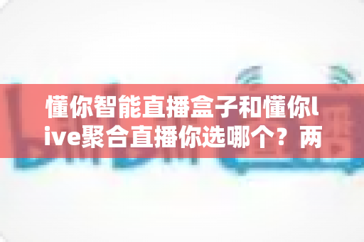 懂你智能直播盒子和懂你live聚合直播你选哪个？两大直播方案深度对比，帮你做出最明智的选择