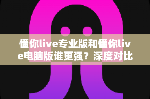 懂你live专业版和懂你live电脑版谁更强?深度对比评测与选购指南一文讲透 懂你live专业版和懂你live电脑版谁更强?深度对比评测与选购指南一文讲透