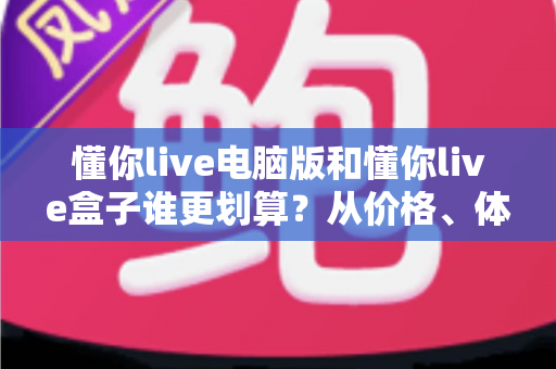 懂你live电脑版和懂你live盒子谁更划算?从价格、体验到适用人群的全维度对比指南 懂你live电脑版和懂你live盒子谁更划算?从价格、体验到适用人群的全维度对比指南