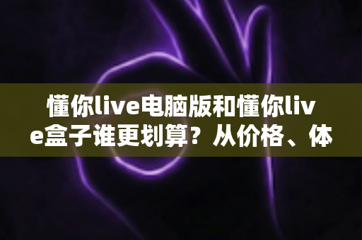 懂你live电脑版和懂你live盒子谁更划算?从价格、体验到适用人群的全维度对比指南 懂你live电脑版和懂你live盒子谁更划算?从价格、体验到适用人群的全维度对比指南