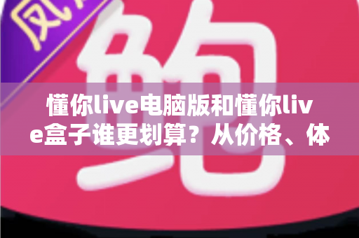 懂你live电脑版和懂你live盒子谁更划算？从价格、体验到适用人群的全维度对比指南