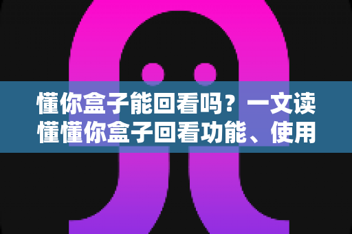 懂你盒子能回看吗？一文读懂懂你盒子回看功能、使用方法与常见问题