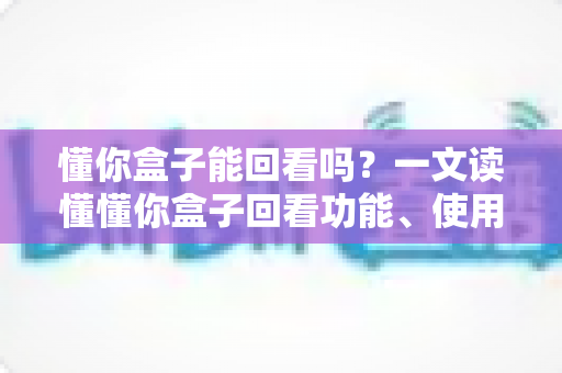 懂你盒子能回看吗？一文读懂懂你盒子回看功能、使用方法与常见问题